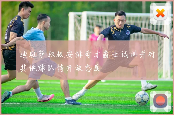 迪班萨积极安排奇才爵士试训并对其他球队持开放态度