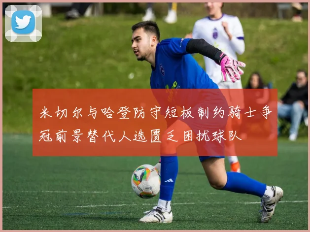米切尔与哈登防守短板制约骑士争冠前景替代人选匮乏困扰球队