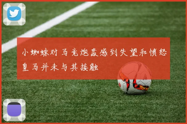 小蜘蛛对马竞炮轰感到失望和愤怒皇马并未与其接触