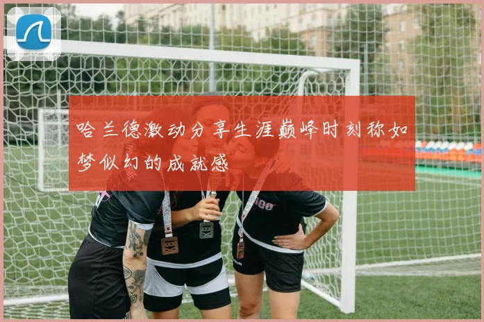 哈兰德激动分享生涯巅峰时刻称如梦似幻的成就感