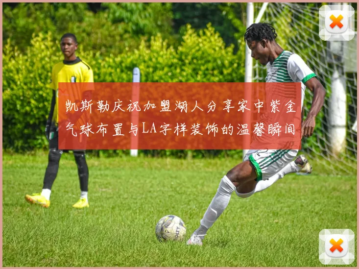 凯斯勒庆祝加盟湖人分享家中紫金气球布置与LA字样装饰的温馨瞬间