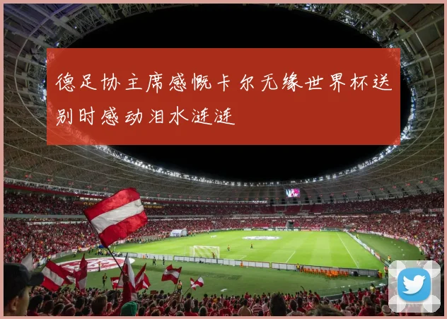 德足协主席感慨卡尔无缘世界杯送别时感动泪水涟涟