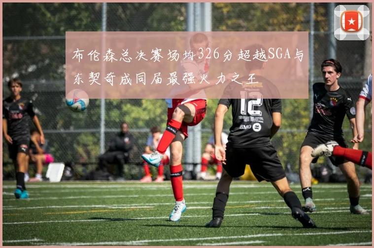 布伦森总决赛场均326分超越SGA与东契奇成同届最强火力之王