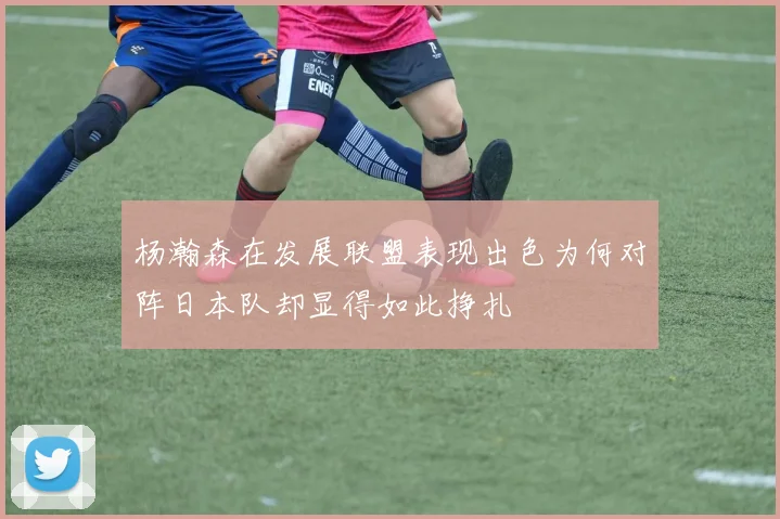 杨瀚森在发展联盟表现出色为何对阵日本队却显得如此挣扎