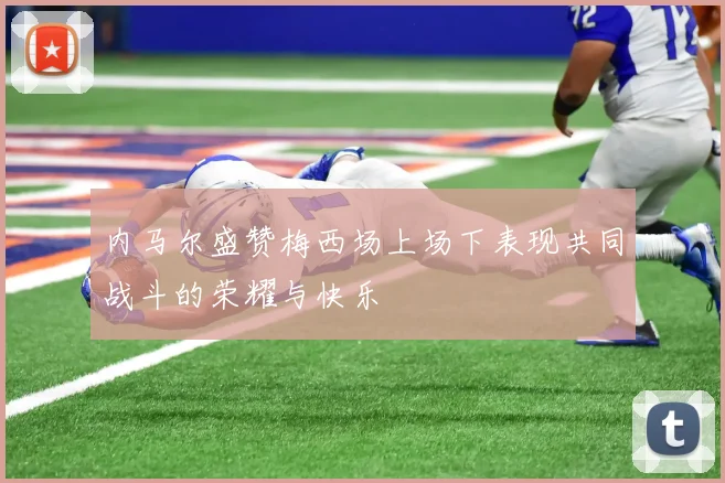 内马尔盛赞梅西场上场下表现共同战斗的荣耀与快乐