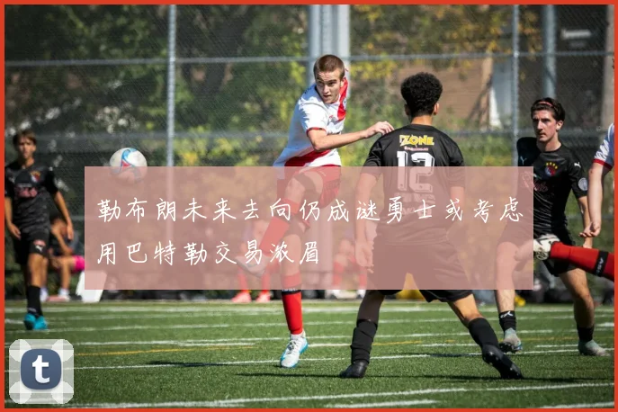 勒布朗未来去向仍成谜勇士或考虑用巴特勒交易浓眉