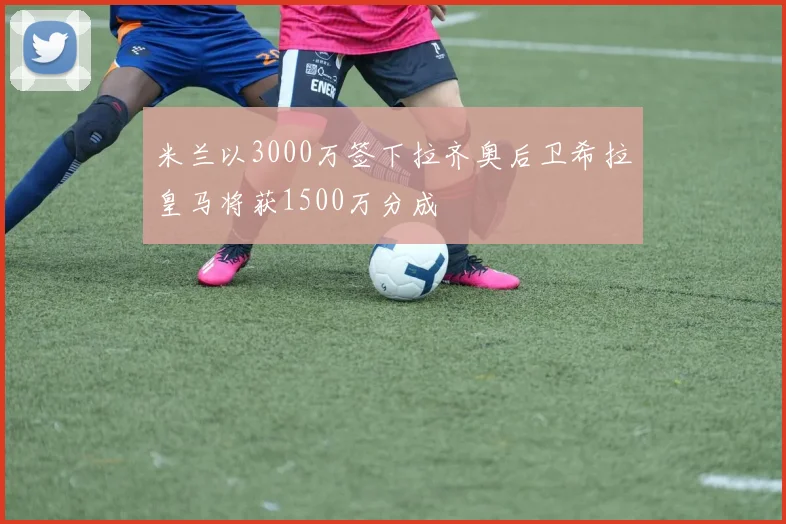 米兰以3000万签下拉齐奥后卫希拉皇马将获1500万分成