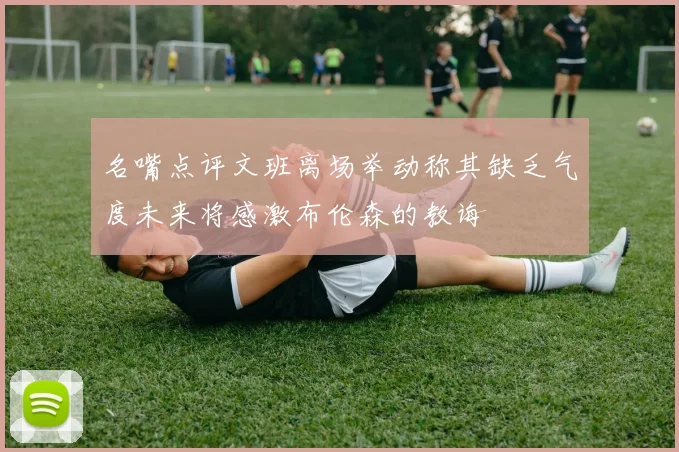 名嘴点评文班离场举动称其缺乏气度未来将感激布伦森的教诲