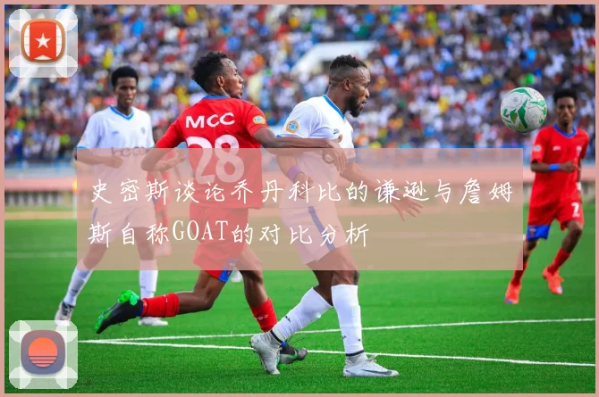史密斯谈论乔丹科比的谦逊与詹姆斯自称GOAT的对比分析