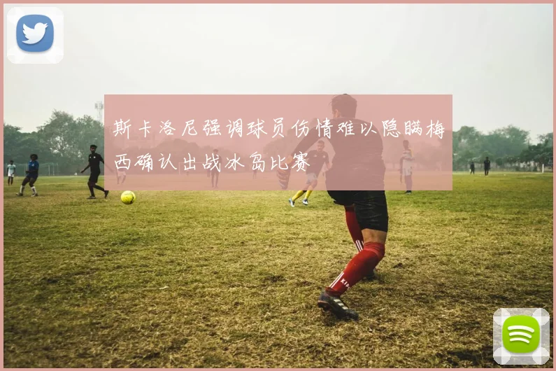 斯卡洛尼强调球员伤情难以隐瞒梅西确认出战冰岛比赛