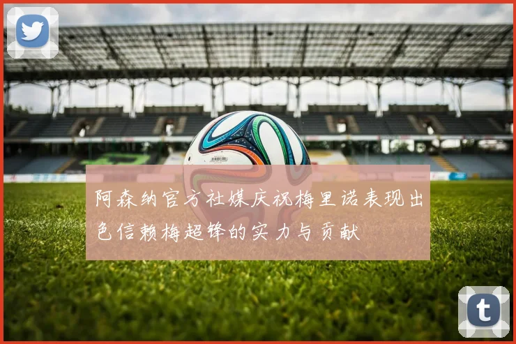 阿森纳官方社媒庆祝梅里诺表现出色信赖梅超锋的实力与贡献