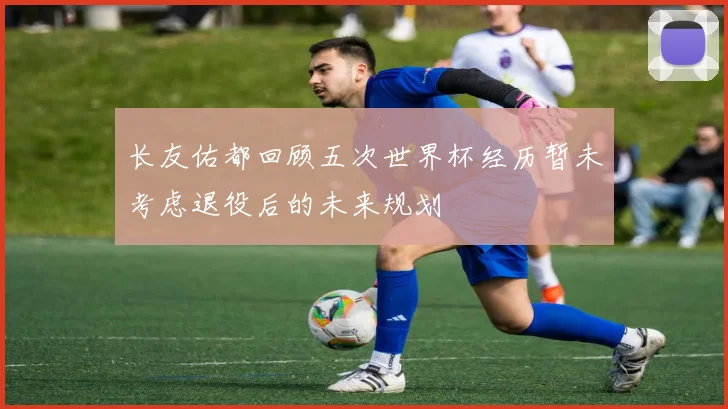 长友佑都回顾五次世界杯经历暂未考虑退役后的未来规划