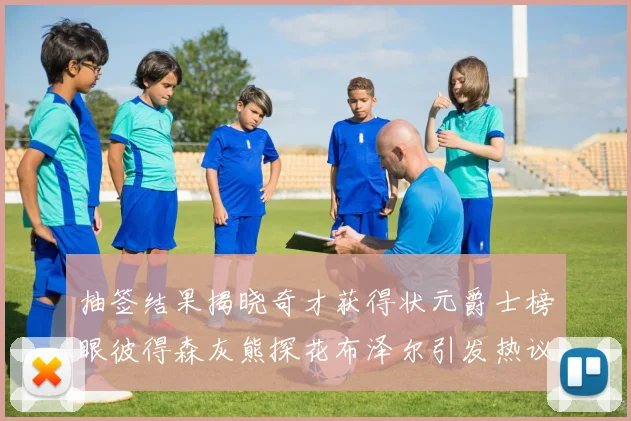 抽签结果揭晓奇才获得状元爵士榜眼彼得森灰熊探花布泽尔引发热议