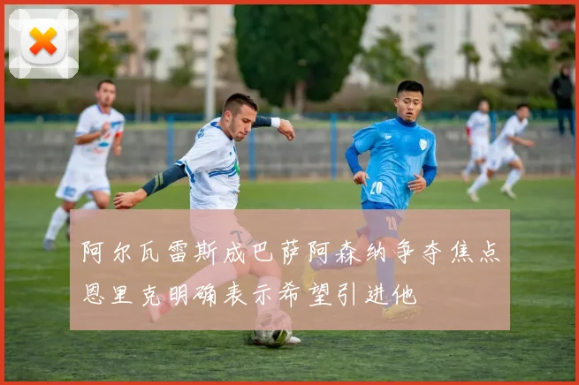 阿尔瓦雷斯成巴萨阿森纳争夺焦点恩里克明确表示希望引进他