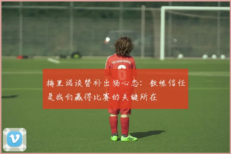 梅里诺谈替补出场心态：教练信任是我们赢得比赛的关键所在