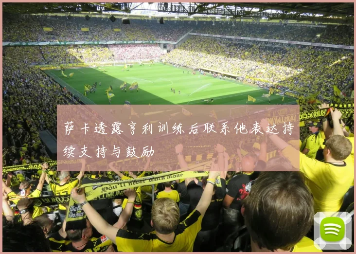 萨卡透露亨利训练后联系他表达持续支持与鼓励