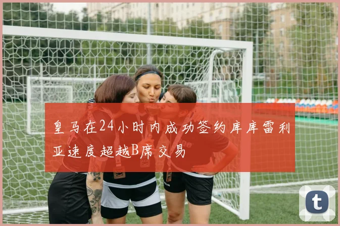皇马在24小时内成功签约库库雷利亚速度超越B席交易
