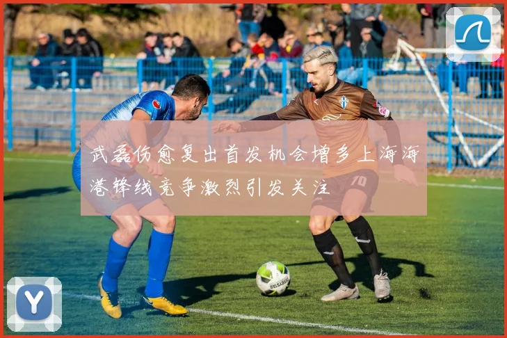 武磊伤愈复出首发机会增多上海海港锋线竞争激烈引发关注