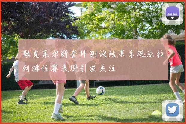 勒克莱尔新套件测试结果乐观法拉利排位赛表现引发关注