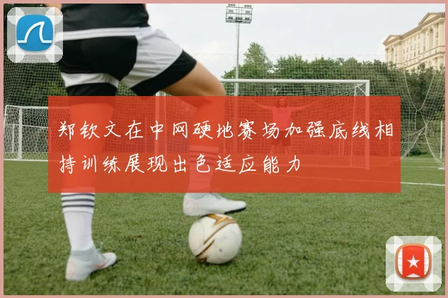 郑钦文在中网硬地赛场加强底线相持训练展现出色适应能力